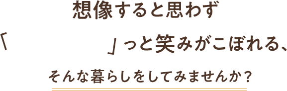 想像すると思わず ふふふ っと笑みがこぼれる、そんな暮らしをしてみませんか？